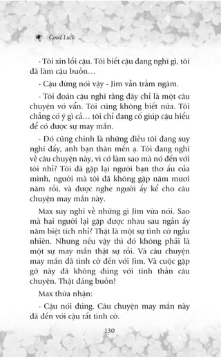Good Luck



   - Töi xin löîi cêåu. Töi biïët cêåu àang nghô gò, töi
àaä laâm cêåu buöìn…
   - Cêåu àûâng noái vêåy - Jim vêîn trêìm ngêm.
   - Töi àoaán cêåu nghô rùçng àêy chó laâ möåt cêu
chuyïån vúá vêín. Töi cuäng khöng biïët nûäa. Töi
chùèng coá yá gò caã… töi chó àang cöë giuáp cêåu hiïíu
àïí coá àûúåc sûå may mùæn.
    - Àoá cuäng chñnh laâ nhûäng àiïìu töi àang suy
nghô àêëy, anh baån thên mïën aå. Töi àang nghô
vïì cêu chuyïån naây, vò cúá laâm sao maâ noá àïën vúái
töi nhó? Töi àaä gùåp laåi ngûúâi baån thú êëu cuãa
mònh, ngûúâi maâ töi àaä khöng gùåp nùm mûúi
nùm röìi, vaâ àûúåc nghe ngûúâi êëy kïí cho cêu
chuyïån may mùæn naây.
   Max suy nghô vïì nhûäng gò Jim vûâa noái. Sao
maâ hai ngûúâi laåi gùåp àûúåc nhau sau ngêìn êëy
nùm biïåt tñch nhó? Thêåt laâ möåt sûå tònh cúâ ngêîu
nhiïn. Nhûng nïëu vêåy thò àoá khöng phaãi laâ
möåt sûå may mùæn thêåt sûå röìi. Vaâ cêu chuyïån
may mùæn àaä tònh cúâ àïën vúái Jim. Vaâ cuöåc gùåp
gúä naây àaä khöng àuáng vúái tinh thêìn cêu
chuyïån. Thêåt àaáng buöìn!
   Max thûâa nhêån:
   - Cêåu noái àuáng. Cêu chuyïån may mùæn naây
àaä àïën vúái cêåu rêët tònh cúâ.
                          130
 