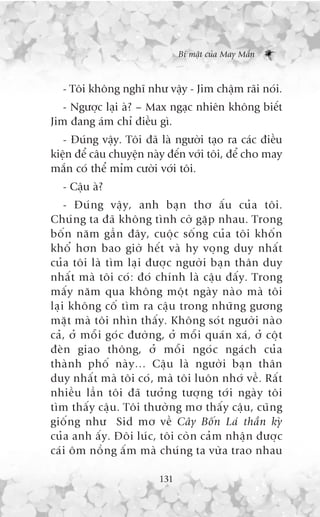 Bñ mêåt cuãa May Mùæn



   - Töi khöng nghô nhû vêåy - Jim chêåm raäi noái.
   - Ngûúåc laåi aâ? – Max ngaåc nhiïn khöng biïët
Jim àang aám chó àiïìu gò.
   - Àuáng vêåy. Töi àaä laâ ngûúâi taåo ra caác àiïìu
kiïån àïí cêu chuyïån naây àïën vúái töi, àïí cho may
mùæn coá thïí móm cûúâi vúái töi.
   - Cêåu aâ?
     - Àuá n g vêå y , anh baå n thú êë u cuã a töi.
Chuá n g ta àaä khöng tònh cúâ gùå p nhau. Trong
böë n nùm gêì n àêy, cuöå c söë n g cuã a töi khöë n
khöí hún bao giúâ hïë t vaâ hy voå n g duy nhêë t
cuã a töi laâ tòm laå i àûúå c ngûúâ i baå n thên duy
nhêë t maâ töi coá : àoá chñnh laâ cêå u àêë y . Trong
mêë y nùm qua khöng möå t ngaâ y naâ o maâ töi
laå i khöng cöë tòm ra cêå u trong nhûä n g gûúng
mùå t maâ töi nhòn thêë y . Khöng soá t ngûúâ i naâ o
caã , úã möî i goá c àûúâ n g, úã möî i quaá n xaá , úã cöå t
àeâ n giao thöng, úã möî i ngoá c ngaá c h cuã a
thaâ n h phöë naâ y … Cêå u laâ ngûúâ i baå n thên
duy nhêë t maâ töi coá , maâ töi luön nhúá vïì . Rêë t
nhiïì u lêì n töi àaä tûúã n g tûúå n g túá i ngaâ y töi
tòm thêë y cêå u . Töi thûúâ n g mú thêë y cêå u , cuä n g
giöë n g nhû Sid mú vïì Cêy Böë n Laá thêì n kyâ
cuã a anh êë y . Àöi luá c , töi coâ n caã m nhêå n àûúå c
caá i öm nöì n g êë m maâ chuá n g ta vûâ a trao nhau

                            131
 