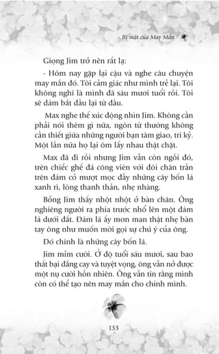 Bñ mêåt cuãa May Mùæn



   Gioång Jim trúã nïn rêët laå:
    - Höm nay gùåp laåi cêåu vaâ nghe cêu chuyïån
may mùæn àoá. Töi caãm giaác nhû mònh treã laåi. Töi
khöng nghô laâ mònh àaä saáu mûúi tuöíi röìi. Töi
seä daám bùæt àêìu laåi tûâ àêìu.
    Max nghe thïë xuác àöång nhòn Jim. Khöng cêìn
phaãi noái thïm gò nûäa, ngön tûâ thûúâng khöng
cêìn thiïët giûäa nhûäng ngûúâi baån têm giao, tri kyã.
Möåt lêìn nûäa hoå laåi öm lêëy nhau thêåt chùåt.
   Max àaä ài röìi nhûng Jim vêîn coân ngöìi àoá,
trïn chiïëc ghïë àaá cöng viïn vúái àöi chên trêìn
trïn àaám coã mûúåt moåc àêìy nhûäng cêy böën laá
xanh rò, loâng thanh thaãn, nheå nhaâng.
    Böîng Jim thêëy nhöåt nhöåt úã baân chên. Öng
nghiïng ngûúâi ra phña trûúác nhöí lïn möåt àaám
laá dûúái àêët. Àaám laá êëy mún man thêåt nheå baân
tay öng nhû muöën múâi goåi sûå chuá yá cuãa öng.
   Àoá chñnh laâ nhûäng cêy böën laá.
   Jim móm cûúâi. ÚÃ àöå tuöíi saáu mûúi, sau bao
thêët baåi àùæng cay vaâ tuyïåt voång, öng vêîn núã àûúåc
möåt nuå cûúâi höìn nhiïn. Öng vêîn tin rùçng mònh
coân coá thïí taåo nïn may mùæn cho chñnh mònh.




                          133
 