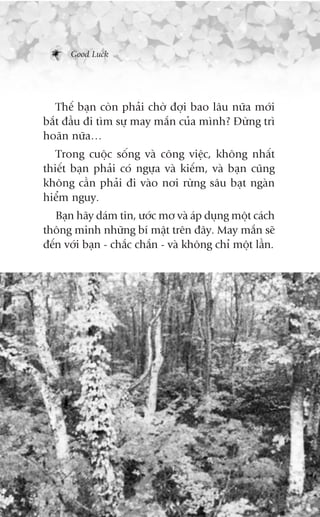 Good Luck




   Thïë baån coân phaãi chúâ àúåi bao lêu nûäa múái
bùæt àêìu ài tòm sûå may mùæn cuãa mònh? Àûâng trò
hoaän nûäa…
   Trong cuöåc söëng vaâ cöng viïåc, khöng nhêët
thiïët baån phaãi coá ngûåa vaâ kiïëm, vaâ baån cuäng
khöng cêìn phaãi ài vaâo núi rûâng sêu baåt ngaân
hiïím nguy.
   Baån haäy daám tin, ûúác mú vaâ aáp duång möåt caách
thöng minh nhûäng bñ mêåt trïn àêy. May mùæn seä
àïën vúái baån - chùæc chùæn - vaâ khöng chó möåt lêìn.
 