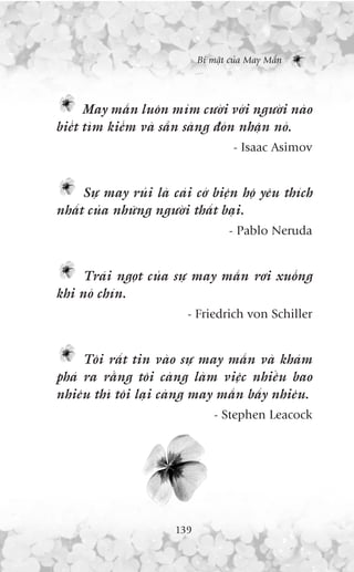 Bñ mêåt cuãa May Mùæn




      May mùæn luön móm cûúâi vúái ngûúâi naâo
biïët tòm kiïëm vaâ sùén saâng àoán nhêån noá.
                                     - Isaac Asimov


     Sûå may ruãi laâ caái cúá biïån höå yïu thñch
nhêët cuãa nhûäng ngûúâi thêët baåi.
                                    - Pablo Neruda


     Traái ngoåt cuãa sûå may mùæn rúi xuöëng
khi noá chñn.
                         - Friedrich von Schiller


     Töi rêët tin vaâo sûå may mùæn vaâ khaám
phaá ra rùçng töi caâng laâm viïåc nhiïìu bao
nhiïu thò töi laåi caâng may mùæn bêëy nhiïu.
                                 - Stephen Leacock




                       139
 