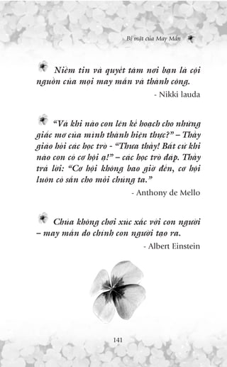 Bñ mêåt cuãa May Mùæn




    Niïìm tin vaâ quyïët têm núi baån laâ cöåi
nguöìn cuãa moåi may mùæn vaâ thaânh cöng.
                                         - Nikki lauda


     “Vaâ khi naâo con lïn kïë hoaåch cho nhûäng
giêëc mú cuãa mònh thaânh hiïån thûåc?” – Thêìy
giaáo hoãi caác hoåc troâ - “Thûa thêìy! Bêët cûá khi
naâo con coá cú höåi aå!” – caác hoåc troâ àaáp. Thêìy
traã lúâi: “Cú höåi khöng bao giúâ àïën, cú höåi
luön coá sùén cho möîi chuáng ta.”
                                - Anthony de Mello


    Chuáa khöng chúi xuác xùæc vúái con ngûúâi
– may mùæn do chñnh con ngûúâi taåo ra.
                                     - Albert Einstein




                         141
 
