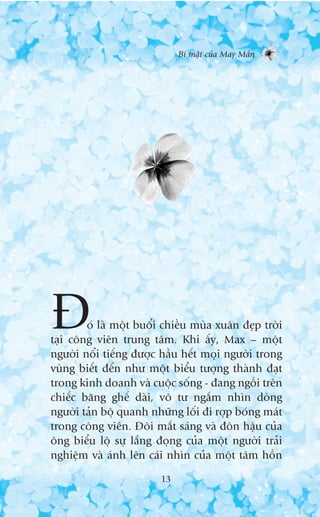 Bñ mêåt cuãa May Mùæn




À       oá laâ möåt buöíi chiïìu muâa xuên àeåp trúâi
taåi cöng viïn trung têm. Khi êëy, Max – möåt
ngûúâi nöíi tiïëng àûúåc hêìu hïët moåi ngûúâi trong
vuâng biïët àïën nhû möåt biïíu tûúång thaânh àaåt
trong kinh doanh vaâ cuöåc söëng - àang ngöìi trïn
chiïëc bùng ghïë daâi, vö tû ngùæm nhòn doâng
ngûúâi taãn böå quanh nhûäng löëi ài rúåp boáng maát
trong cöng viïn. Àöi mùæt saáng vaâ àön hêåu cuãa
öng biïíu löå sûå lùæng àoång cuãa möåt ngûúâi traãi
nghiïåm vaâ aánh lïn caái nhòn cuãa möåt têm höìn

                         13
 
