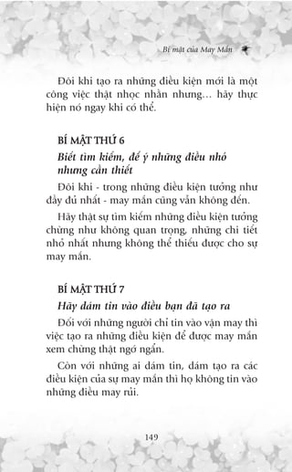 Bñ mêåt cuãa May Mùæn



  Àöi khi taåo ra nhûäng àiïìu kiïån múái laâ möåt
cöng viïåc thêåt nhoåc nhùçn nhûng… haäy thûåc
hiïån noá ngay khi coá thïí.


  BÑ MÊT THÛÁ 6
       Å
  Biïët tòm kiïëm, àïí yá nhûäng àiïìu nhoã
  nhûng cêìn thiïët
   Àöi khi - trong nhûäng àiïìu kiïån tûúãng nhû
àêìy àuã nhêët - may mùæn cuäng vêîn khöng àïën.
  Haäy thêåt sûå tòm kiïëm nhûäng àiïìu kiïån tûúãng
chûâng nhû khöng quan troång, nhûäng chi tiïët
nhoã nhêët nhûng khöng thïí thiïëu àûúåc cho sûå
may mùæn.


  BÑ MÊT THÛÁ 7
       Å
  Haäy daám tin vaâo àiïìu baån àaä taåo ra
   Àöëi vúái nhûäng ngûúâi chó tin vaâo vêån may thò
viïåc taåo ra nhûäng àiïìu kiïån àïí àûúåc may mùæn
xem chûâng thêåt ngúá ngêín.
  Coân vúái nhûäng ai daám tin, daám taåo ra caác
àiïìu kiïån cuãa sûå may mùæn thò hoå khöng tin vaâo
nhûäng àiïìu may ruãi.



                        149
 