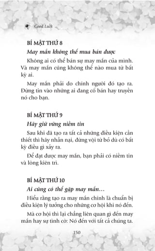 Good Luck



   BÑ MÊT THÛÁ 8
        Å
   May mùæn khöng thïí mua baán àûúåc
   Khöng ai coá thïí baán sûå may mùæn cuãa mònh.
Vaâ may mùæn cuäng khöng thïí naâo mua tûâ bêët
kyâ ai.
  May mùæn phaãi do chñnh ngûúâi àoá taåo ra.
Àûâng tin vaâo nhûäng ai àang cöë baán hay truyïìn
noá cho baån.


   BÑ MÊT THÛÁ 9
        Å
   Haäy giûä vûäng niïìm tin
   Sau khi àaä taåo ra têët caã nhûäng àiïìu kiïån cêìn
thiïët thò haäy nhêîn naåi, àûâng vöåi tûâ boã duâ coá bêët
kyâ àiïìu gò xaãy ra.
   Àïí àaåt àûúåc may mùæn, baån phaãi coá niïìm tin
vaâ loâng kiïn trò.


   BÑ MÊT THÛÁ 10
        Å
   Ai cuäng coá thïí gùåp may mùæn…
   Hiïíu rùçng taåo ra may mùæn chñnh laâ chuêín bõ
àiïìu kiïån lyá tûúãng cho nhûäng cú höåi khi noá àïën.
 Maâ cú höåi thò laåi chùèng liïn quan gò àïën may
mùæn hay sûå tònh cúâ: Noá àïën vúái têët caã chuáng ta.

                           150
 