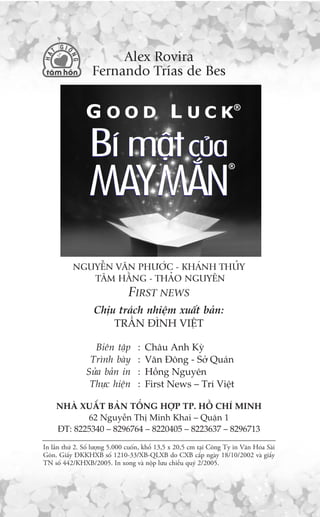 Alex Rovira
                  Fernando Trñas de Bes




           NGUYÏÎN VÙN PHÛÚÁC - KHAÁNH THUÃY
              TÊM HÙÇNG - THAÃO NGUYÏN
                                FIRST NEWS
                   Chõu traách nhiïåm xuêët baãn:
                       TRÊÌN ÀÒNH VIÏÅT

                  Biïn têåp         :   Chêu Anh Kyâ
                 Trònh baây         :   Vùn Àöng - Súã Quaán
                Sûãa baãn in        :   Höìng Nguyïn
                 Thûåc hiïån        :   First News – Trñ Viïåt

     NHAÂ XUÊËT BAÃN TÖÍNG HÚÅP TP. HÖÌ CHÑ MINH
            62 Nguyïîn Thõ Minh Khai – Quêån 1
     ÀT: 8225340 – 8296764 – 8220405 – 8223637 – 8296713

In lêìn thûá 2. Söë lûúång 5.000 cuöën, khöí 13,5 x 20,5 cm taåi Cöng Ty in Vùn Hoáa Saâi
Goân. Giêëy ÀKKHXB söë 1210-33/XB-QLXB do CXB cêëp ngaây 18/10/2002 vaâ giêëy
TN söë 442/KHXB/2005. In xong vaâ nöåp lûu chiïíu quyá 2/2005.
 