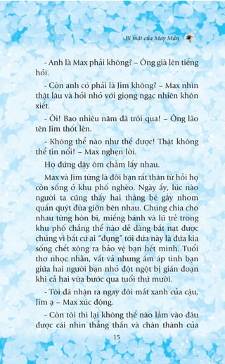 Bñ mêåt cuãa May Mùæn



  - Anh laâ Max phaãi khöng? – Öng giaâ lïn tiïëng
hoãi.
   - Coân anh coá phaãi laâ Jim khöng? – Max nhòn
thêåt lêu vaâ hoãi nhoã vúái gioång ngaåc nhiïn khön
xiïët.
   - Öi! Bao nhiïu nùm àaä tröi qua! – Öng laäo
tïn Jim thöët lïn.
  - Khöng thïí naâo nhû thïë àûúåc! Thêåt khöng
thïí tin nöíi! – Max ngheån lúâi.
   Hoå àûáng dêåy öm chêìm lêëy nhau.
   Max vaâ Jim tûâng laâ àöi baån rêët thên tûâ höìi hoå
coân söëng úã khu phöë ngheâo. Ngaây êëy, luác naâo
ngûúâi ta cuäng thêëy hai thùçng beá gêìy nhom
quêën quyát àuâa giúän bïn nhau. Chuáng chia cho
nhau tûâng hoân bi, miïëng baánh vaâ luä treã trong
khu phöë chùèng thïí naâo dïî daâng bùæt naåt àûúåc
chuáng vò bêët cûá ai “àuång” túái àûáa naây laâ àûáa kia
söëng chïët xöng ra baão vïå baån hïët mònh. Tuöíi
thú nhoåc nhùçn, vêët vaã nhûng êëm aáp tònh baån
giûäa hai ngûúâi baån nhoã àöåt ngöåt bõ giaán àoaån
khi caã hai vûâa bûúác qua tuöíi thûá mûúâi.
   - Töi àaä nhêån ra ngay àöi mùæt xanh cuãa cêåu,
Jim aå – Max xuác àöång.
  - Coân töi thò laåi khöng thïí naâo lêìm vaâo àêu
àûúåc caái nhòn thùèng thùæn vaâ chên thaânh cuãa
                           15
 