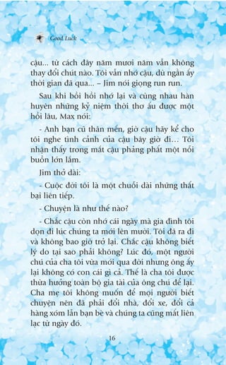 Good Luck



cêåu... tûâ caách àêy nùm mûúi nùm vêîn khöng
thay àöíi chuát naâo. Töi vêîn nhúá cêåu, duâ ngêìn êëy
thúâi gian àaä qua... – Jim noái gioång run run.
  Sau khi böìi höìi nhúá laåi vaâ cuâng nhau haân
huyïn nhûäng kyã niïåm thúâi thú êëu àûúåc möåt
höìi lêu, Max noái:
   - Anh baån cuä thên mïën, giúâ cêåu haäy kïí cho
töi nghe tònh caãnh cuãa cêåu bêy giúâ ài… Töi
nhêån thêëy trong mùæt cêåu phaãng phêët möåt nöîi
buöìn lúán lùæm.
  Jim thúã daâi:
   - Cuöåc àúâi töi laâ möåt chuöîi daâi nhûäng thêët
baåi liïn tiïëp.
  - Chuyïån laâ nhû thïë naâo?
    - Chùæc cêåu coân nhúá caái ngaây maâ gia àònh töi
doån ài luác chuáng ta múái lïn mûúâi. Töi àaä ra ài
vaâ khöng bao giúâ trúã laåi. Chùæc cêåu khöng biïët
lyá do taåi sao phaãi khöng? Luác àoá, möåt ngûúâi
chuá cuãa cha töi vûâa múái qua àúâi nhûng öng êëy
laåi khöng coá con caái gò caã. Thïë laâ cha töi àûúåc
thûâa hûúãng toaân böå gia taâi cuãa öng chuá àïí laåi.
Cha meå töi khöng muöën àïí moåi ngûúâi biïët
chuyïån nïn àaä phaãi àöíi nhaâ, àöíi xe, àöíi caã
haâng xoám lêîn baån beâ vaâ chuáng ta cuäng mêët liïn
laåc tûâ ngaây àoá.
                          16
 