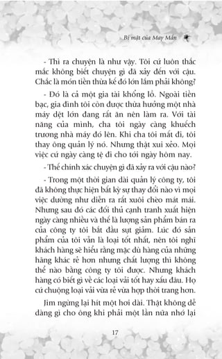 Bñ mêåt cuãa May Mùæn



  - Thò ra chuyïån laâ nhû vêåy. Töi cûá luön thùæc
mùæc khöng biïët chuyïån gò àaä xaãy àïën vúái cêåu.
Chùæc laâ moán tiïìn thûâa kïë àoá lúán lùæm phaãi khöng?
   - Àoá laâ caã möåt gia taâi khöíng löì. Ngoaâi tiïìn
baåc, gia àònh töi coân àûúåc thûâa hûúãng möåt nhaâ
maáy dïåt lúán àang rêët ùn nïn laâm ra. Vúái taâi
nùng cuãa mònh, cha töi ngaây caâng khuïëch
trûúng nhaâ maáy àoá lïn. Khi cha töi mêët ài, töi
thay öng quaãn lyá noá. Nhûng thêåt xui xeão. Moåi
viïåc cûá ngaây caâng tïå ài cho túái ngaây höm nay.
   - Thïë chñnh xaác chuyïån gò àaä xaãy ra vúái cêåu naâo?
    - Trong möåt thúâi gian daâi quaãn lyá cöng ty, töi
àaä khöng thûåc hiïån bêët kyâ sûå thay àöíi naâo vò moåi
viïåc dûúâng nhû diïîn ra rêët xuöi cheâo maát maái.
Nhûng sau àoá caác àöëi thuã caånh tranh xuêët hiïån
ngaây caâng nhiïìu vaâ thïë laâ lûúång saãn phêím baán ra
cuãa cöng ty töi bùæt àêìu suåt giaãm. Luác àoá saãn
phêím cuãa töi vêîn laâ loaåi töët nhêët, nïn töi nghô
khaách haâng seä hiïíu rùçng mùåc duâ haâng cuãa nhûäng
haäng khaác reã hún nhûng chêët lûúång thò khöng
thïí naâo bùçng cöng ty töi àûúåc. Nhûng khaách
haâng coá biïët gò vïì caác loaåi vaãi töët hay xêëu àêu. Hoå
cûá chuöång loaåi vaãi vûâa reã vûâa húåp thúâi trang hún.
   Jim ngûâng laåi hñt möåt húi daâi. Thêåt khöng dïî
daâng gò cho öng khi phaãi möåt lêìn nûäa nhúá laåi

                             17
 