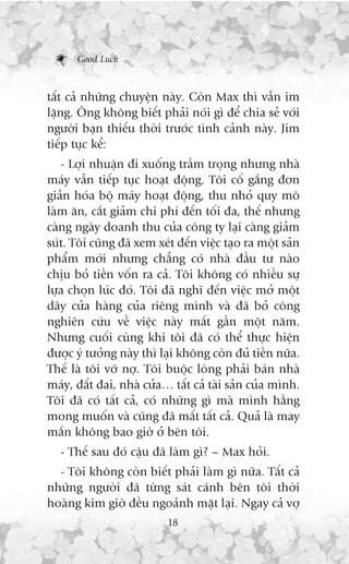 Good Luck



têët caã nhûäng chuyïån naây. Coân Max thò vêîn im
lùång. Öng khöng biïët phaãi noái gò àïí chia seã vúái
ngûúâi baån thiïëu thúâi trûúác tònh caãnh naây. Jim
tiïëp tuåc kïí:
   - Lúåi nhuêån ài xuöëng trêìm troång nhûng nhaâ
maáy vêîn tiïëp tuåc hoaåt àöång. Töi cöë gùæng àún
giaãn hoáa böå maáy hoaåt àöång, thu nhoã quy mö
laâm ùn, cùæt giaãm chi phñ àïën töëi àa, thïë nhûng
caâng ngaây doanh thu cuãa cöng ty laåi caâng giaãm
suát. Töi cuäng àaä xem xeát àïën viïåc taåo ra möåt saãn
phêím múái nhûng chùèng coá nhaâ àêìu tû naâo
chõu boã tiïìn vöën ra caã. Töi khöng coá nhiïìu sûå
lûåa choån luác àoá. Töi àaä nghô àïën viïåc múã möåt
daäy cûãa haâng cuãa riïng mònh vaâ àaä boã cöng
nghiïn cûáu vïì viïåc naây mêët gêìn möåt nùm.
Nhûng cuöëi cuâng khi töi àaä coá thïí thûåc hiïån
àûúåc yá tûúãng naây thò laåi khöng coân àuã tiïìn nûäa.
Thïë laâ töi vúä núå. Töi buöåc loâng phaãi baán nhaâ
maáy, àêët àai, nhaâ cûãa… têët caã taâi saãn cuãa mònh.
Töi àaä coá têët caã, coá nhûäng gò maâ mònh hùçng
mong muöën vaâ cuäng àaä mêët têët caã. Quaã laâ may
mùæn khöng bao giúâ úã bïn töi.
   - Thïë sau àoá cêåu àaä laâm gò? – Max hoãi.
  - Töi khöng coân biïët phaãi laâm gò nûäa. Têët caã
nhûäng ngûúâi àaä tûâng saát caánh bïn töi thúâi
hoaâng kim giúâ àïìu ngoaãnh mùåt laåi. Ngay caã vúå
                           18
 