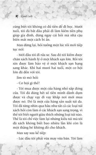 Good Luck



cuäng biïët töi khöng coá àuã tiïìn àïí ài hoåc. Mûúâi
tuöíi, töi àaä bùæt àêìu phaãi ài laâm kiïëm tiïìn phuå
giuáp gia àònh, àuáng ngay caái höìi maâ nhaâ cêåu
biïën mêët möåt caách bñ êín.
   Max dûâng laåi, höìi tûúãng möåt luác röìi múái tiïëp
tuåc noái:
   - Múái àêìu töi ài rûãa xe. Sau àoá töi kiïëm àûúåc
chên xaách haânh lyá úã möåt khaách saån lúán. Röìi töi
xin àûúåc laâm baão vïå úã möåt khaách saån haång
sang khaác. Khi hai mûúi hai tuöíi, möåt cú höåi
lúán àaä àïën vúái töi.
   Jim toâ moâ hoãi:
   - Cú höåi gò thïë?
   - Töi mua àûúåc möåt cûãa haâng nhoã sùæp àoáng
cûãa. Töi àaä duâng hïët söë tiïìn mònh daânh duåm
àûúåc vaâ chaåy vaåy ài vay khùæp núi múái mua
àûúåc noá. Àoá laâ möåt cûãa haâng saãn xuêët tuái da.
Töi àaä tûâng nhòn qua hêìu nhû têët caã caác loaåi tuái
xaách höìi coân laâm úã caác khaách saån sang troång, vò
thïë töi biïët ngûúâi giaâu thñch nhûäng loaåi tuái naâo.
Thïë laâ töi chó viïåc laâm laåi nhûäng kiïíu tuái maâ töi
àaä xaách khöng biïët bao nhiïu lêìn khi coân laâ
möåt thùçng beá khiïng àöì cho khaách.
   Max say sûa kïí tiïëp:
   - Luác àêìu töi phaãi vûâa may vûâa baán. Töi laâm
                           20
 