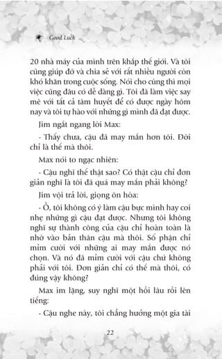 Good Luck



20 nhaâ maáy cuãa mònh trïn khùæp thïë giúái. Vaâ töi
cuäng giuáp àúä vaâ chia seã vúái rêët nhiïìu ngûúâi coân
khoá khùn trong cuöåc söëng. Noái cho cuâng thò moåi
viïåc cuäng àêu coá dïî daâng gò. Töi àaä laâm viïåc say
mï vúái têët caã têm huyïët àïí coá àûúåc ngaây höm
nay vaâ töi tûå haâo vúái nhûäng gò mònh àaä àaåt àûúåc.
   Jim ngùæt ngang lúâi Max:
  - Thêëy chûa, cêåu àaä may mùæn hún töi. Àúâi
chó laâ thïë maâ thöi.
   Max noái to ngaåc nhiïn:
   - Cêåu nghô thïë thêåt sao? Coá thêåt cêåu chó àún
giaãn nghô laâ töi àaä quaá may mùæn phaãi khöng?
   Jim vöåi traã lúâi, gioång ön hoâa:
  - ÖÌ, töi khöng coá yá laâm cêåu bûåc mònh hay coi
nheå nhûäng gò cêåu àaåt àûúåc. Nhûng töi khöng
nghô sûå thaânh cöng cuãa cêåu chó hoaân toaân laâ
nhúâ vaâo baãn thên cêåu maâ thöi. Söë phêån chó
móm cûúâi vúái nhûäng ai may mùæn àûúåc noá
choån. Vaâ noá àaä móm cûúâi vúái cêåu chûá khöng
phaãi vúái töi. Àún giaãn chó coá thïë maâ thöi, coá
àuáng vêåy khöng?
    Max im lùång, suy nghô möåt höìi lêu röìi lïn
tiïëng:
   - Cêåu nghe naây, töi chùèng hûúãng möåt gia taâi

                           22
 