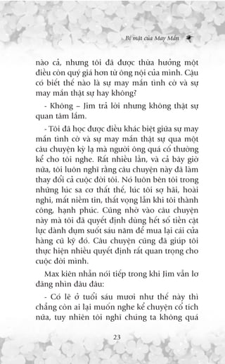 Bñ mêåt cuãa May Mùæn



naâo caã, nhûng töi àaä àûúåc thûâa hûúãng möåt
àiïìu coân quyá giaá hún tûâ öng nöåi cuãa mònh. Cêåu
coá biïët thïë naâo laâ sûå may mùæn tònh cúâ vaâ sûå
may mùæn thêåt sûå hay khöng?
  - Khöng – Jim traã lúâi nhûng khöng thêåt sûå
quan têm lùæm.
    - Töi àaä hoåc àûúåc àiïìu khaác biïåt giûäa sûå may
mùæn tònh cúâ vaâ sûå may mùæn thêåt sûå qua möåt
cêu chuyïån kyâ laå maâ ngûúâi öng quaá cöë thûúâng
kïí cho töi nghe. Rêët nhiïìu lêìn, vaâ caã bêy giúâ
nûäa, töi luön nghô rùçng cêu chuyïån naây àaä laâm
thay àöíi caã cuöåc àúâi töi. Noá luön bïn töi trong
nhûäng luác sa cú thêët thïë, luác töi súå haäi, hoaâi
nghi, mêët niïìm tin, thêët voång lêîn khi töi thaânh
cöng, haånh phuác. Cuäng nhúâ vaâo cêu chuyïån
naây maâ töi àaä quyïët àõnh duâng hïët söë tiïìn cêåt
lûåc daânh duåm suöët saáu nùm àïí mua laåi caái cûãa
haâng cuä kyä àoá. Cêu chuyïån cuäng àaä giuáp töi
thûåc hiïån nhiïìu quyïët àõnh rêët quan troång cho
cuöåc àúâi mònh.
   Max kiïn nhêîn noái tiïëp trong khi Jim vêîn lú
àaäng nhòn àêu àêu:
  - Coá leä úã tuöíi saáu mûúi nhû thïë naây thò
chùèng coân ai laåi muöën nghe kïí chuyïån cöí tñch
nûäa, tuy nhiïn töi nghô chuáng ta khöng quaá

                          23
 