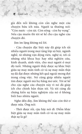 Good Luck



giaâ àïën nöîi khöng coân cêìn nghe möåt cêu
chuyïån hûäu ñch nûäa. Ngûúâi ta thûúâng noái:
“Coân nûúác - coân taát. Coân söëng - coân hy voång”.
Nïëu cêåu muöën thò töi seä kïí cho cêåu nghe cêu
chuyïån àoá.
  Jim im lùång khöng traã lúâi.
   - Cêu chuyïån àùåc biïåt naây àaä giuáp ñch rêët
nhiïìu ngûúâi trong moåi têìng lúáp xaä höåi, ngaânh
nghïì, tûâ nhûäng vêån àöång viïn, nghïå sô, túái caã
nhûäng nhaâ khoa hoåc hay nhaâ nghiïn cûáu,
kinh doanh, sinh viïn, cho moåi ngûúâi úã moåi
àöå tuöíi. Nhûäng ngûúâi thêëy àûúåc sûå khaác biïåt
giûäa sûå may mùæn tònh cúâ vaâ sûå may mùæn thêåt
sûå àaä àaåt àûúåc nhûäng kïët quaã ngoaâi mong àúåi
trong cöng viïåc. Noá cuäng giuáp nhiïìu ngûúâi
tòm àûúåc ngûúâi maâ hoå hùçng mú ûúác. Töi seä kïí
cho cêåu nghe cêu chuyïån naây vò noá àaä giuáp
ñch cho chñnh baãn thên töi. Vaâ töi cuäng àaä
chûáng kiïën sûå hiïåu nghiïåm cuãa noá úã khöng
biïët bao nhiïu ngûúâi.
  Nghe àïën àêy, Jim khöng thïí naâo coân thúâ ú
àûúåc nûäa. Öng noái:
  - Thöi àûúåc röìi, cêåu haäy noái ài: Àiïím khaác
biïåt giûäa sûå may mùæn tònh cúâ vaâ sûå may mùæn
thêåt sûå laâ gò?

                         24
 