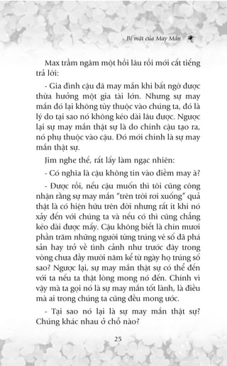 Bñ mêåt cuãa May Mùæn



   Max trêìm ngêm möåt höìi lêu röìi múái cêët tiïëng
traã lúâi:
    - Gia àònh cêåu àaä may mùæn khi bêët ngúâ àûúåc
thûâa hûúãng möåt gia taâi lúán. Nhûng sûå may
mùæn àoá laåi khöng tuây thuöåc vaâo chuáng ta, àoá laâ
lyá do taåi sao noá khöng keáo daâi lêu àûúåc. Ngûúåc
laåi sûå may mùæn thêåt sûå laâ do chñnh cêåu taåo ra,
noá phuå thuöåc vaâo cêåu. Àoá múái chñnh laâ sûå may
mùæn thêåt sûå.
   Jim nghe thïë, rêët lêëy laâm ngaåc nhiïn:
   - Coá nghôa laâ cêåu khöng tin vaâo àiïìm may aâ?
   - Àûúåc röìi, nïëu cêåu muöën thò töi cuäng cöng
nhêån rùçng sûå may mùæn “trïn trúâi rúi xuöëng” quaã
thêåt laâ coá hiïån hûäu trïn àúâi nhûng rêët ñt khi noá
xaãy àïën vúái chuáng ta vaâ nïëu coá thò cuäng chùèng
keáo daâi àûúåc mêëy. Cêåu khöng biïët laâ chñn mûúi
phêìn trùm nhûäng ngûúâi tûâng truáng veá söë àaä phaá
saãn hay trúã vïì tònh caãnh nhû trûúác àêy trong
voâng chûa àêìy mûúâi nùm kïí tûâ ngaây hoå truáng söë
sao? Ngûúåc laåi, sûå may mùæn thêåt sûå coá thïí àïën
vúái ta nïëu ta thêåt loâng mong noá àïën. Chñnh vò
vêåy maâ ta goåi noá laâ sûå may mùæn töët laânh, laâ àiïìu
maâ ai trong chuáng ta cuäng àïìu mong ûúác.
  - Taåi sao noá laåi laâ sûå may mùæn thêåt sûå?
Chuáng khaác nhau úã chöî naâo?

                            25
 