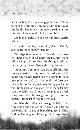 Good Luck



têët caã caác hiïåp sô trong vûúng quöëc. Möåt söë khaác
àïì nghõ töí chûác cuöåc truy luâng kho baáu hay ài
sùn thuá dûä. Tuy nhiïn höm nay ta seä àûa ra möåt
thûã thaách khaác coân khoá khùn hún nhiïìu.
  Caác hiïåp sô nghe thïë àïìu rêët haáo hûác. Merlin
noái tiïëp:
    - Ta nghe noái rùçng coá möåt Cêy Böën Laá thêìn kyâ
seä moåc trong voâng baãy ngaây túái.
   Caác hiïåp sô nhòn nhau. Tiïëng thò thêìm tröîi
lïn khùæp núi. Möåt söë ngûúâi biïët Merlin àang
noái vïì caái gò. Möåt söë khaác thò khöng. Merlin ra
hiïåu moåi ngûúâi yïn lùång nghe öng noái tiïëp:
   - Bònh tônh, bònh tônh naâo! Àïí ta giaãi thñch cho
moåi ngûúâi roä thïm. Àêy laâ cêy böën laá duy nhêët trïn
àúâi rêët quyá maâ nïëu ngûúâi naâo coá àûúåc noá thò seä coá
àûúåc möåt moán quaâ àöåc nhêët vö nhõ: àoá laâ sûå may
mùæn vônh cûãu. Sûå may mùæn naây khöng giúái haån vïì
mùåt khöng gian lêîn thúâi gian. Noá seä mang laåi may
mùæn cho ngûúâi naâo súã hûäu noá trong caác trêån chiïën,
trong kinh doanh, trong tònh yïu, trong sûå
nghiïåp… trong têët caã moåi thûá trïn àúâi.
   Sûå phêën khñch dêng cao trong caác hiïåp sô. Ai
cuäng muöën mònh seä laâ võ chuã nhên cuãa Cêy Böën Laá
thêìn kyâ àoá. Möåt söë ngûúâi thêåm chñ quaá phêën khñch
àaä àûáng lïn ruát gûúm hö vang vúái caã quyïët têm:

                             32
 
