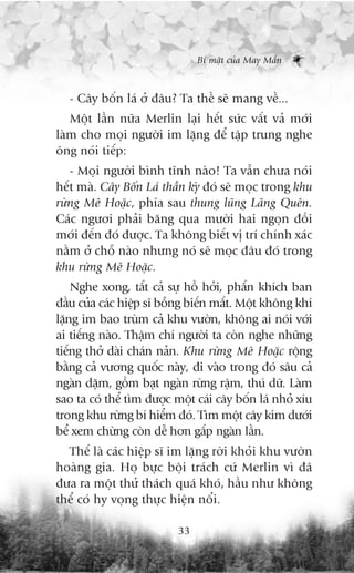 Bñ mêåt cuãa May Mùæn



   - Cêy böën laá úã àêu? Ta thïì seä mang vïì...
   Möåt lêìn nûäa Merlin laåi hïët sûác vêët vaã múái
laâm cho moåi ngûúâi im lùång àïí têåp trung nghe
öng noái tiïëp:
   - Moåi ngûúâi bònh tônh naâo! Ta vêîn chûa noái
hïët maâ. Cêy Böën Laá thêìn kyâ àoá seä moåc trong khu
rûâng Mï Hoùåc, phña sau thung luäng Laäng Quïn.
Caác ngûúi phaãi bùng qua mûúâi hai ngoån àöìi
múái àïën àoá àûúåc. Ta khöng biïët võ trñ chñnh xaác
nùçm úã chöî naâo nhûng noá seä moåc àêu àoá trong
khu rûâng Mï Hoùåc.
    Nghe xong, têët caã sûå höì húãi, phêën khñch ban
àêìu cuãa caác hiïåp sô böîng biïën mêët. Möåt khöng khñ
lùång im bao truâm caã khu vûúân, khöng ai noái vúái
ai tiïëng naâo. Thêåm chñ ngûúâi ta coân nghe nhûäng
tiïëng thúã daâi chaán naãn. Khu rûâng Mï Hoùåc röång
bùçng caã vûúng quöëc naây, ài vaâo trong àoá sêu caã
ngaân dùåm, göìm baåt ngaân rûâng rêåm, thuá dûä. Laâm
sao ta coá thïí tòm àûúåc möåt caái cêy böën laá nhoã xñu
trong khu rûâng bñ hiïím àoá. Tòm möåt cêy kim dûúái
bïí xem chûâng coân dïî hún gêëp ngaân lêìn.
  Thïë laâ caác hiïåp sô im lùång rúâi khoãi khu vûúân
hoaâng gia. Hoå bûåc böåi traách cûá Merlin vò àaä
àûa ra möåt thûã thaách quaá khoá, hêìu nhû khöng
thïí coá hy voång thûåc hiïån nöíi.

                           33
 