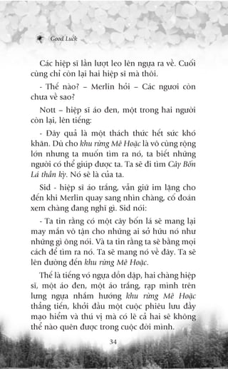 Good Luck



   Caác hiïåp sô lêìn lûúåt leo lïn ngûåa ra vïì. Cuöëi
cuâng chó coân laåi hai hiïåp sô maâ thöi.
  - Thïë naâo? – Merlin hoãi – Caác ngûúi coân
chûa vïì sao?
   Nott – hiïåp sô aáo àen, möåt trong hai ngûúâi
coân laåi, lïn tiïëng:
   - Àêy quaã laâ möåt thaách thûác hïët sûác khoá
khùn. Duâ cho khu rûâng Mï Hoùåc laâ vö cuâng röång
lúán nhûng ta muöën tòm ra noá, ta biïët nhûäng
ngûúâi coá thïí giuáp àûúåc ta. Ta seä ài tòm Cêy Böën
Laá thêìn kyâ. Noá seä laâ cuãa ta.
   Sid - hiïåp sô aáo trùæng, vêîn giûä im lùång cho
àïën khi Merlin quay sang nhòn chaâng, cöë àoaán
xem chaâng àang nghô gò. Sid noái:
   - Ta tin rùçng coá möåt cêy böën laá seä mang laåi
may mùæn vö têån cho nhûäng ai súã hûäu noá nhû
nhûäng gò öng noái. Vaâ ta tin rùçng ta seä bùçng moåi
caách àïí tòm ra noá. Ta seä mang noá vïì àêy. Ta seä
lïn àûúâng àïën khu rûâng Mï Hoùåc.
   Thïë laâ tiïëng voá ngûåa döìn dêåp, hai chaâng hiïåp
sô, möåt aáo àen, möåt aáo trùæng, raåp mònh trïn
lûng ngûåa nhùæm hûúáng khu rûâng Mï Hoùåc
thùèng tiïën, khúãi àêìu möåt cuöåc phiïu lûu àêìy
maåo hiïím vaâ thuá võ maâ coá leä caã hai seä khöng
thïí naâo quïn àûúåc trong cuöåc àúâi mònh.
                          34
 