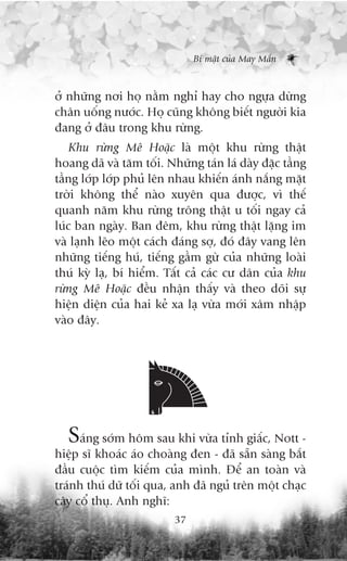 Bñ mêåt cuãa May Mùæn



úã nhûäng núi hoå nùçm nghó hay cho ngûåa dûâng
chên uöëng nûúác. Hoå cuäng khöng biïët ngûúâi kia
àang úã àêu trong khu rûâng.
    Khu rûâng Mï Hoùåc laâ möåt khu rûâng thêåt
hoang daä vaâ tùm töëi. Nhûäng taán laá daây àùåc têìng
têìng lúáp lúáp phuã lïn nhau khiïën aánh nùæng mùåt
trúâi khöng thïí naâo xuyïn qua àûúåc, vò thïë
quanh nùm khu rûâng tröng thêåt u töëi ngay caã
luác ban ngaây. Ban àïm, khu rûâng thêåt lùång im
vaâ laånh leäo möåt caách àaáng súå, àoá àêy vang lïn
nhûäng tiïëng huá, tiïëng gêìm gûâ cuãa nhûäng loaâi
thuá kyâ laå, bñ hiïím. Têët caã caác cû dên cuãa khu
rûâng Mï Hoùåc àïìu nhêån thêëy vaâ theo doäi sûå
hiïån diïån cuãa hai keã xa laå vûâa múái xêm nhêåp
vaâo àêy.




  Saáng súám höm sau khi vûâa tónh giêëc, Nott -
hiïåp sô khoaác aáo choaâng àen - àaä sùén saâng bùæt
àêìu cuöåc tòm kiïëm cuãa mònh. Àïí an toaân vaâ
traánh thuá dûä töëi qua, anh àaä nguã trïn möåt chaåc
cêy cöí thuå. Anh nghô:
                          37
 