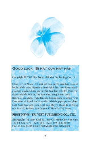 GOOD LUCK - BÑ MÊÅT CUÃA MAY MÙÆN

Copyright © 2005 First News - Tri Viet Publishing Co., Ltd.

Cöng ty First News - Trñ Viïåt giûä baãn quyïìn xuêët baãn vaâ phaát
haânh êën baãn tiïëng Viïåt trïn toaân thïë giúái theo húåp àöìng chuyïín
giao baãn quyïìn vúái taác giaã vaâ Nhaâ Xuêët Baãn JOSSEY BASS, Têåp
àoaân xuêët baãn WILEY, Têy Ban Nha thaáng 3 nùm 2005.
Bêët cûá sûå sao cheáp, trñch dêîn naâo khöng àûúåc sûå àöìng yá cuãa
First News vaâ Têåp àoaân Wiley àïìu laâ bêët húåp phaáp vaâ vi phaåm
Luêåt Xuêët Baãn Viïåt Nam, Luêåt Baãn Quyïìn Quöëc Tïë vaâ Cöng
ûúác Baão Höå Súã Hûäu Baãn Quyïìn Súã Hûäu Trñ Tuïå Berne.

FIRST NEWS - TRI VIET PUBLISHING CO., LTD.
11HNguyïîn Thõ Minh Khai Str. - Ho Chi Minh City, Viet Nam
Tel: 84-822 7979 - 822 7980 - 823 3859 - 823 3860
Fax: 84-822 4560; Email: firstnews@hcmc.netnam.vn


                                   2
 