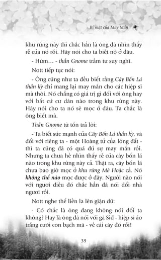 Bñ mêåt cuãa May Mùæn



khu rûâng naây thò chùæc hùèn laâ öng àaä nhòn thêëy
rïî cuãa noá röìi. Haäy noái cho ta biïët noá úã àêu.
   - Hûâm… - thêìn Gnome trêìm tû suy nghô.
   Nott tiïëp tuåc noái:
   - Öng cuäng nhû ta àïìu biïët rùçng Cêy Böën Laá
thêìn kyâ chó mang laåi may mùæn cho caác hiïåp sô
maâ thöi. Noá chùèng coá giaá trõ gò àöëi vúái öng hay
vúái bêët cûá cû dên naâo trong khu rûâng naây.
Haäy noái cho ta noá seä moåc úã àêu. Ta chùæc laâ
öng biïët maâ.
   Thêìn Gnome tûâ töën traã lúâi:
   - Ta biïët sûác maånh cuãa Cêy Böën Laá thêìn kyâ, vaâ
àöëi vúái riïng ta - möåt Hoaâng tûã cuãa loâng àêët -
thò ta cuäng àaä coá quaá àuã sûå may mùæn röìi.
Nhûng ta chûa hïì nhòn thêëy rïî cuãa cêy böën laá
naâo trong khu rûâng naây caã. Thêåt ra, cêy böën laá
chûa bao giúâ moåc úã khu rûâng Mï Hoùåc caã. Noá
khöng thïí naâo moåc àûúåc úã àêy. Ngûúâi naâo noái
vúái ngûúi àiïìu àoá chùæc hùèn àaä noái döëi nhaâ
ngûúi röìi.
   Nott nghe thïë liïìn la lïn giêån dûä:
   - Coá chùæc laâ öng àang khöng noái döëi ta
khöng? Hay laâ öng àaä noái vúái gaä Sid - hiïåp sô aáo
trùæng cûúäi con baåch maä - vïì caái cêy àoá röìi!

                           39
 