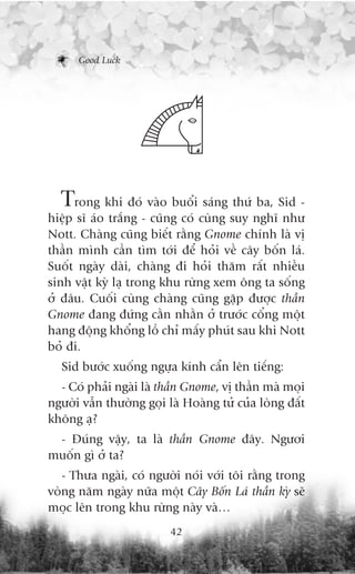 Good Luck




  Trong khi àoá vaâo buöíi saáng thûá ba, Sid -
hiïåp sô aáo trùæng - cuäng coá cuâng suy nghô nhû
Nott. Chaâng cuäng biïët rùçng Gnome chñnh laâ võ
thêìn mònh cêìn tòm túái àïí hoãi vïì cêy böën laá.
Suöët ngaây daâi, chaâng ài hoãi thùm rêët nhiïìu
sinh vêåt kyâ laå trong khu rûâng xem öng ta söëng
úã àêu. Cuöëi cuâng chaâng cuäng gùåp àûúåc thêìn
Gnome àang àûáng cùçn nhùçn úã trûúác cöíng möåt
hang àöång khöíng löì chó mêëy phuát sau khi Nott
boã ài.
  Sid bûúác xuöëng ngûåa kñnh cêín lïn tiïëng:
  - Coá phaãi ngaâi laâ thêìn Gnome, võ thêìn maâ moåi
ngûúâi vêîn thûúâng goåi laâ Hoaâng tûã cuãa loâng àêët
khöng aå?
 - Àuáng vêåy, ta laâ thêìn Gnome àêy. Ngûúi
muöën gò úã ta?
   - Thûa ngaâi, coá ngûúâi noái vúái töi rùçng trong
voâng nùm ngaây nûäa möåt Cêy Böën Laá thêìn kyâ seä
moåc lïn trong khu rûâng naây vaâ…
                          42
 