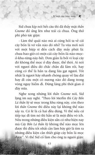 Bñ mêåt cuãa May Mùæn



  Sid chûa kõp noái hïët cêu thò àaä thêëy mùåt thêìn
Gnome àoã ûãng lïn nhû traái caâ chua. Öng thúã
phò phoâ tûác giêån:
   - Laâm thïë quaái naâo maâ ai cuäng hoãi ta vïì caái
cêy böën laá vúá vêín naâo àoá nhó? Ta vûâa múái noái
vúái möåt hiïåp sô àïën caách àêy mêëy phuát laâ:
chûa-bao-giúâ-coá-möåt-caái-cêy-böën-laá-naâo-moåc-
úã-khu-rûâng-naây-hïët. Àún giaãn laâ búãi vò loaåi cêy
àoá khöng thïí moåc úã àêy àûúåc, thïë thöi. Ai noái
vúái ngûúi àiïìu àoá chùæc chùæn àaä lêìm röìi, hay
cuäng coá thïí laâ hùæn ta àang lûâa gaåt ngûúi. Töët
nhêët laâ ngûúi haäy nhanh choáng quay vïì lêu àaâi
hay ài cûáu möåt cö nûúng naâo àoá àang trong
voâng nguy hiïím ài. Àûâng laäng phñ thúâi gian úã
àêy nûäa.
    Nghe xong nhûäng lúâi thêìn Gnome noái, Sid
lùång im suy nghô. “Theo lúâi Merlin thò Cêy Böën
Laá thêìn kyâ seä moåc trong khu rûâng naây, coân theo
lúâi thêìn Gnome thò àiïìu naây laåi khöng thïí naâo
xaãy ra. Coá leä laâ caã hai àïìu àuáng. Vò thïë nïëu cûá
tiïëp tuåc ài tòm noá thò hùèn seä laâ möåt àiïìu vö ñch.
Nïëu trong nhûäng àiïìu kiïån sùén coá nhû hiïån nay
maâ Cêy Böën Laá thêìn kyâ khöng thïí naâo moåc lïn
àûúåc thò àiïìu töët nhêët cêìn laâm bêy giúâ laâ tòm ra
nhûäng àiïìu kiïån cêìn thiïët giuáp cêy böën laá moåc
àûúåc”. Vò thïë Sid cöë laâm cho öng ta nguöi giêån:
                           43
 