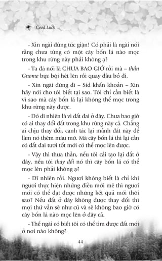 Good Luck



   - Xin ngaâi àûâng tûác giêån! Coá phaãi laâ ngaâi noái
rùçng chûa tûâng coá möåt cêy böën laá naâo moåc
trong khu rûâng naây phaãi khöng aå?
  - Ta àaä noái laâ CHÛA BAO GIÚÂ röìi maâ – thêìn
Gnome bûåc böåi heát lïn röìi quay àêìu boã ài.
   - Xin ngaâi àûâng ài – Sid khêín khoaãn – Xin
haäy noái cho töi biïët taåi sao. Töi chó cêìn biïët laâ
vò sao maâ cêy böën laá laåi khöng thïí moåc trong
khu rûâng naây àûúåc.
   - Àoá dô nhiïn laâ vò àêët àai úã àêy. Chûa bao giúâ
coá ai thay àöíi àêët trong khu rûâng naây caã. Chùèng
ai chõu thay àöíi, canh taác laåi maãnh àêët naây àïí
laâm noá thïm maâu múä. Maâ cêy böën laá thò laåi cêìn
coá àêët àai tûúi töët múái coá thïí moåc lïn àûúåc.
  - Vêåy thò thûa thêìn, nïëu töi caãi taåo laåi àêët úã
àêy, nïëu töi thay àöíi noá thò cêy böën laá coá thïí
moåc lïn phaãi khöng aå?
  - Dô nhiïn röìi. Ngûúi khöng biïët laâ chó khi
ngûúi thûåc hiïån nhûäng àiïìu múái meã thò ngûúi
múái coá thïí àaåt àûúåc nhûäng kïët quaã múái thöi
sao? Nïëu àêët úã àêy khöng àûúåc thay àöíi thò
moåi thûá vêîn seä nhû cuä vaâ seä khöng bao giúâ coá
cêy böën laá naâo moåc lïn úã àêy caã.
   - Thïë ngaâi coá biïët töi coá thïí tòm àûúåc àêët múái
úã núi naâo khöng?
                           44
 