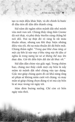 Bñ mêåt cuãa May Mùæn



taåo ra möåt àiïìu khaác biïåt, vaâ àoá chñnh laâ bûúác
ài àêìu tiïn àïí dêîn àïën thaânh cöng.
   Sid nùçm àoá ngùæm nhòn maãnh àêët nhoã mònh
vûâa múái vun xúái. Chaâng thêëy rùçng thêìn Gnome
àaä noái thêåt, vaâ phuâ thuãy Merlin cuäng chùèng hïì
noái döëi. Hai sûå thêåt àoá roä raâng laâ rêët mêu
thuêîn nhau, nhûng sau khi thûåc hiïån nhûäng
àiïìu vûâa röìi, thò sûå mêu thuêîn àoá àaä biïën mêët.
Chaâng thêìm nghô: “Trong quaá khûá chûa tûâng coá
möåt cêy böën laá naâo moåc úã khu rûâng naây thò àêu coá
nghôa laâ trong tûúng lai noá seä khöng thïí moåc lïn
àûúåc àêu. Giúâ thò àiïìu kiïån àêët àai àaä khaác röìi.”
    Sid dêìn dêìn chòm vaâo giêëc nguã. Trong chiïm
bao, chaâng mú thêëy caãnh möåt cêy böën laá nêíy
mêìm tûâ maãnh àêët nhoã chaâng vûâa taåo dûång.
Giêëc mú giuáp chaâng quïn ài caái khaã nùng rùçng
söë phêån seä khöng móm cûúâi vúái chaâng, vaâ may
mùæn seä giuáp chaâng choån àuáng võ trñ maâ cêy böën
laá seä moåc trong vaâi ngaây túái.
  Maân àïm buöng xuöëng. Chó coân coá böën
ngaây nûäa thöi.




                           47
 