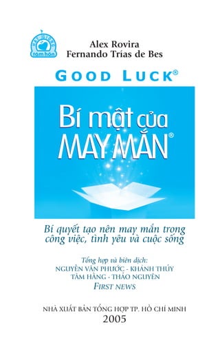 Alex Rovira
       Fernando Trñas de Bes




Bñ quyïët taåo nïn may mùæn trong
cöng viïåc, tònh yïu vaâ cuöåc söëng
           Töíng húåp vaâ biïn dõch:
   NGUYÏÎN VÙN PHÛÚÁC - KHAÁNH THUÃY
      TÊM HÙÇNG - THAÃO NGUYÏN
               FIRST NEWS

NHAÂ XUÊËT BAÃN TÖÍNG HÚÅP TP. HÖÌ CHÑ MINH
                  2005
 