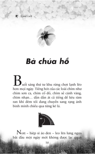 Good Luck




         Baâ chuáa höì

B     uöíi saáng thûá tû khu rûâng chúåt laånh leäo
hún moåi ngaây. Tiïëng hoát cuãa caác loaâi chim nhû
chim sún ca, chim cöí àoã, chim seã caánh vaâng,
chim nhaån… dêìn dêìn aát caã tiïëng dïë kïu rêm
ran khi àïm töëi àang chuyïín sang raång aánh
bònh minh chiïëu qua tûâng keä laá.




  Nott – hiïåp sô aáo àen – leo lïn lûng ngûåa
bùæt àêìu möåt ngaây múái khöng àûúåc laåc quan
                        50
 