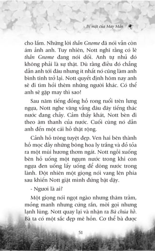 Bñ mêåt cuãa May Mùæn



cho lùæm. Nhûäng lúâi thêìn Gnome àaä noái vêîn coân
aám aãnh anh. Tuy nhiïn, Nott nghô rùçng coá leä
thêìn Gnome àang noái döëi. Anh tûå nhuã àoá
khöng phaãi laâ sûå thêåt. Duâ rùçng àiïìu àoá chùèng
dêîn anh túái àêu nhûng ñt nhêët noá cuäng laâm anh
bònh tônh trúã laåi. Nott quyïët àõnh höm nay anh
seä ài tòm hoãi thïm nhûäng ngûúâi khaác. Coá thïí
anh seä gùåp may thò sao!
  Sau nùm tiïëng àöìng höì rong ruöíi trïn lûng
ngûåa, Nott nghe vùng vùèng àêu àêy tiïëng thaác
nûúác àang chaãy. Caãm thêëy khaát, Nott beân ài
theo êm thanh cuãa nûúác. Cuöëi cuâng noá dêîn
anh àïën möåt caái höì thêåt röång.
    Caãnh höì tröng tuyïåt àeåp. Ven hai bïn thaânh
höì moåc àêìy nhûäng böng hoa ly trùæng vaâ àoã toãa
ra möåt muâi hûúng thúm ngaát. Nott ngöìi xuöëng
bïn höì uöëng möåt nguåm nûúác trong khi con
ngûåa àen uöëng lêëy uöëng àïí doâng nûúác trong
laânh. Àöåt nhiïn möåt gioång noái vang lïn phña
sau khiïën Nott giêåt mònh àûáng bêåt dêåy.
  - Ngûúi laâ ai?
    Möåt gioång noái ngoåt ngaâo nhûng thêm trêìm,
moãng manh nhûng cûáng rùæn, múâi goåi nhûng
laånh luâng. Nott quay laåi vaâ nhêån ra Baâ chuáa höì.
Baâ ta coá möåt sùæc àeåp mï höìn. Cú thïí baâ àûúåc

                          51
 