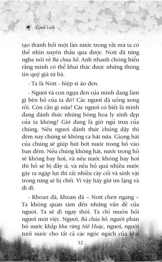 Good Luck



taåo thaânh búãi möåt laân nûúác trong vùæt maâ ta coá
thïí nhòn xuyïn thêëu qua àûúåc. Nott àaä tûâng
nghe noái vïì Baâ chuáa höì. Anh nhanh choáng hiïíu
rùçng mònh coá thïí khai thaác àûúåc nhûäng thöng
tin quyá giaá tûâ baâ.
   - Ta laâ Nott - hiïåp sô aáo àen.
    - Ngûúi vaâ con ngûåa àen cuãa mònh àang laâm
gò bïn höì cuãa ta àoá? Caác ngûúi àaä uöëng xong
röìi. Coân cêìn gò nûäa? Caác ngûúi coá biïët laâ mònh
àang àaánh thûác nhûäng böng hoa ly xinh àeåp
cuãa ta khöng? Giúâ àang laâ giúâ nguã trûa cuãa
chuáng. Nïëu ngûúi àaánh thûác chuáng dêåy thò
àïm nay chuáng seä khöng ca haát nûäa. Gioång haát
cuãa chuáng seä giuáp huát búát nûúác trong höì vaâo
ban àïm. Nïëu chuáng khöng haát, nûúác trong höì
seä khöng bay húi, vaâ nïëu nûúác khöng bay húi
thò höì seä bõ àêìy ûá, vaâ nïëu höì quaá nhiïìu nûúác
gêy ra ngêåp luåt thò rêët nhiïìu cêy cöëi vaâ sinh vêåt
trong rûâng seä bõ chïët. Vò vêåy haäy giûä im lùång vaâ
ài ài.
  - Khoan àaä, khoan àaä – Nott chen ngang –
Ta khöng quan têm àïën nhûäng vêën àïì cuãa
ngûúi. Ta seä ài ngay thöi. Ta chó muöën hoãi
ngûúi möåt viïåc. Ngûúi, Baâ chuáa höì, ngûúâi phên
böë nûúác khùæp khu rûâng Mï Hoùåc, ngûúi, ngûúâi
tûúái nûúác cho têët caã caác ngoác ngaách cuãa khu
                          52
 