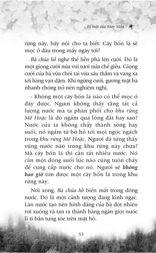 Bñ mêåt cuãa May Mùæn



rûâng naây, haäy noái cho ta biïët: Cêy böën laá seä
moåc úã àêu trong mêëy ngaây túái?
    Baâ chuáa höì nghe thïë liïìn phaá lïn cûúâi. Àoá laâ
möåt gioång cûúâi nûãa vui tûúi nûãa chïë giïîu. Gioång
cûúâi cuãa baâ vûâa choái tai vûâa sêu thùèm vaâ vang xa
túái haâng vaån dùåm. Khi ngûâng cûúâi, gûúng mùåt baâ
nhanh choáng trúã nïn nghiïm nghõ.
   - Khöng möåt cêy böën laá naâo coá thïí moåc úã
àêy àûúåc. Ngûúi khöng thêëy rùçng têët caã
lûúång nûúác maâ ta phên phöëi cho khu rûâng
Mï Hoùåc laâ do ngêëm qua loâng àêët hay sao?
Nûúác cuãa ta khöng chaãy thaânh söng hay
suöëi, noá ngêëm tûâ búâ höì túái moåi ngoác ngaách
trong khu rûâng Mï Hoùåc. Ngûúi àaä tûâng thêëy
vuäng nûúác naâo trong khu rûâng naây chûa?
Maâ cêy böën laá thò cêìn rêët nhiïìu nûúác. Noá
cêìn möåt doâng suöëi luác naâo cuäng tuön chaãy
àïí cung cêëp nûúác cho noá. Ngûúi seä khöng
bao giúâ tòm àûúåc möåt cêy böën laá trong khu
rûâng naây.
    Noái xong, Baâ chuáa höì biïën mêët trong doâng
nûúác. Àoá laâ möåt caãnh tûúång àaáng kinh ngaåc.
Laân nûúác taåo nïn hònh daáng cuãa baâ àöåt nhiïn
rúi xuöëng vaâ tan ra thaânh haâng ngaân gioåt nûúác
li ti bùæn tung toáe trïn mùåt höì.

                           53
 