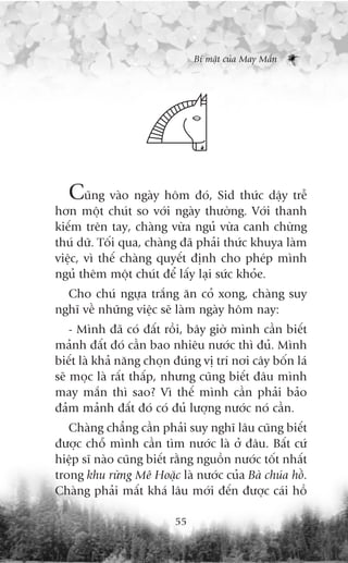 Bñ mêåt cuãa May Mùæn




  Cuäng vaâo ngaây höm àoá, Sid thûác dêåy trïî
hún möåt chuát so vúái ngaây thûúâng. Vúái thanh
kiïëm trïn tay, chaâng vûâa nguã vûâa canh chûâng
thuá dûä. Töëi qua, chaâng àaä phaãi thûác khuya laâm
viïåc, vò thïë chaâng quyïët àõnh cho pheáp mònh
nguã thïm möåt chuát àïí lêëy laåi sûác khoãe.
  Cho chuá ngûåa trùæng ùn coã xong, chaâng suy
nghô vïì nhûäng viïåc seä laâm ngaây höm nay:
    - Mònh àaä coá àêët röìi, bêy giúâ mònh cêìn biïët
maãnh àêët àoá cêìn bao nhiïu nûúác thò àuã. Mònh
biïët laâ khaã nùng choån àuáng võ trñ núi cêy böën laá
seä moåc laâ rêët thêëp, nhûng cuäng biïët àêu mònh
may mùæn thò sao? Vò thïë mònh cêìn phaãi baão
àaãm maãnh àêët àoá coá àuã lûúång nûúác noá cêìn.
   Chaâng chùèng cêìn phaãi suy nghô lêu cuäng biïët
àûúåc chöî mònh cêìn tòm nûúác laâ úã àêu. Bêët cûá
hiïåp sô naâo cuäng biïët rùçng nguöìn nûúác töët nhêët
trong khu rûâng Mï Hoùåc laâ nûúác cuãa Baâ chuáa höì.
Chaâng phaãi mêët khaá lêu múái àïën àûúåc caái höì

                          55
 