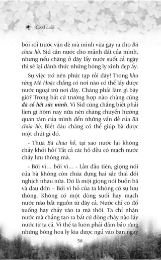 Good Luck



böëi röëi trûúác vêën àïì maâ mònh vûâa gêy ra cho Baâ
chuáa höì. Sid cêìn nûúác cho maãnh àêët cuãa mònh,
nhûng nïëu chaâng úã àêy lêëy nûúác suöët caã ngaây
thò seä laåi àaánh thûác nhûäng böng ly xinh àeåp êëy.
   Sûå viïåc trúã nïn phûác taåp röìi àêy! Trong khu
rûâng Mï Hoùåc chùèng coá núi naâo coá thïí lêëy àûúåc
nûúác ngoaåi trûâ núi àêy. Chaâng phaãi laâm gò bêy
giúâ? Trong bêët cûá trûúâng húåp naâo chaâng cuäng
àaä cöë hïët sûác mònh. Vò Sid cuäng chùèng biïët phaãi
laâm gò höm nay nûäa nïn chaâng chuyïín hûúáng
quan têm cuãa mònh àïën nhûäng vêën àïì cuãa Baâ
chuáa höì. Biïët àêu chaâng coá thïí giuáp baâ àûúåc
möåt chuát gò àoá.
  - Thûa Baâ chuáa höì, taåi sao nûúác laåi khöng
chaãy khoãi höì? Têët caã caác höì àïìu coá maåch nûúác
chaãy lûu thöng maâ.
   - Búãi vò… búãi vò… - Lêìn àêìu tiïn, gioång noái
cuãa baâ khöng coân chûáa àûång hai sùæc thaái àöëi
nghõch nhau nûäa. Àoá laâ möåt gioång noái buöìn baä
vaâ àau àúán – Búãi vò höì cuãa ta khöng coá sûå lûu
thöng. Khöng coá möåt doâng suöëi hay maåch
nûúác naâo bùæt nguöìn tûâ àêy caã. Nûúác chó coá àöí
xuöëng hay chaãy vaâo ta maâ thöi. Ta chó nhêån
nûúác maâ chùèng taåo ra bêët cûá doâng chaãy naâo lêëy
nûúác tûâ ta caã. Vò thïë ta luön phaãi àaãm baão rùçng
nhûäng böng hoa ly kia àûúåc nguã vaâo ban ngaây
                          58
 