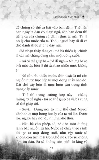 Bñ mêåt cuãa May Mùæn



àïí chuáng coá thïí ca haát vaâo ban àïm. Thïë nïn
ban ngaây ta àêu coá àûúåc nguã, coân ban àïm thò
tiïëng ca cuãa chuáng cûá àaánh thûác ta maäi. Ta laâ
nö lïå cho nûúác cuãa ta. Thöi, ngûúi haäy ài ài vaâ
chúá àaánh thûác chuáng dêåy nûäa.
    Sid nhêån thêëy rùçng caái maâ baâ thiïëu laåi chñnh
laâ caái maâ chaâng àang cêìn: möåt doâng suöëi.
    - Töi coá thïí giuáp baâ – Sid àïì nghõ – Nhûng baâ coá
biïët möåt cêy böën laá thò cêìn bao nhiïu nûúác khöng
aå?
   - Noá cêìn rêët nhiïìu nûúác, chñnh xaác laâ noá cêìn
nguöìn nûúác trûåc tiïëp tûâ möåt doâng chaãy naâo àoá.
Àêët chöî cêy böën laá moåc luön cêìn trong tònh
traång àêìy nûúác.
   - Thïë thò trong trûúâng húåp naây – chaâng
mûâng rúä àïì nghõ - töi coá thïí giuáp baâ vaâ baâ cuäng
coá thïí giuáp töi.
    - Xuyåt… Àûâng noái to nhû thïë chûá! Ngûúi
àaánh thûác möåt böng hoa ly cuãa ta röìi kòa. Àûúåc
röìi, ngûúi haäy noái ài, nhûng kheä thöi.
   - Nïëu baâ cho pheáp, töi seä àaâo möåt àûúâng
raänh bùæt nguöìn tûâ höì. Nûúác seä chaåy theo raänh
àoá taåo ra möåt doâng suöëi, nhû vêåy nûúác seä
khöng coân tñch maäi trong höì nûäa. Töi seä khöng
laâm öìn àêu. Baâ seä khöng coân phaãi lo lùæng vïì
                            59
 