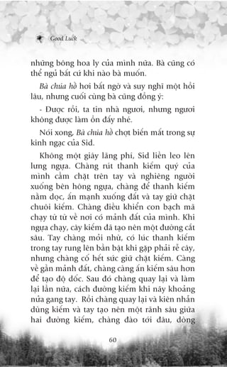 Good Luck



nhûäng böng hoa ly cuãa mònh nûäa. Baâ cuäng coá
thïí nguã bêët cûá khi naâo baâ muöën.
   Baâ chuáa höì húi bêët ngúâ vaâ suy nghô möåt höìi
lêu, nhûng cuöëi cuâng baâ cuäng àöìng yá:
  - Àûúåc röìi, ta tin nhaâ ngûúi, nhûng ngûúi
khöng àûúåc laâm öìn àêëy nheá.
  Noái xong, Baâ chuáa höì chúåt biïën mêët trong sûå
kinh ngaåc cuãa Sid.
    Khöng möåt giêy laäng phñ, Sid liïìn leo lïn
lûng ngûåa. Chaâng ruát thanh kiïëm quyá cuãa
mònh cêìm chùåt trïn tay vaâ nghiïng ngûúâi
xuöëng bïn höng ngûåa, chaâng àïí thanh kiïëm
nùçm doåc, êën maånh xuöëng àêët vaâ tay giûä chùåt
chuöi kiïëm. Chaâng àiïìu khiïín con baåch maä
chaåy tûâ tûâ vïì núi coá maãnh àêët cuãa mònh. Khi
ngûåa chaåy, cêy kiïëm àaä taåo nïn möåt àûúâng cùæt
sêu. Tay chaâng moãi nhûâ, coá luác thanh kiïëm
trong tay rung lïn bêìn bêåt khi gùåp phaãi rïî cêy,
nhûng chaâng cöë hïët sûác giûä chùåt kiïëm. Caâng
vïì gêìn maãnh àêët, chaâng caâng êën kiïëm sêu hún
àïí taåo àöå döëc. Sau àoá chaâng quay laåi vaâ laâm
laåi lêìn nûäa, caách àûúâng kiïëm khi naäy khoaãng
nûãa gang tay. Röìi chaâng quay laåi vaâ kiïn nhêîn
duâng kiïëm vaâ tay taåo nïn möåt raänh sêu giûäa
hai àûúâng kiïëm, chaâng àaâo túái àêu, doâng

                         60
 