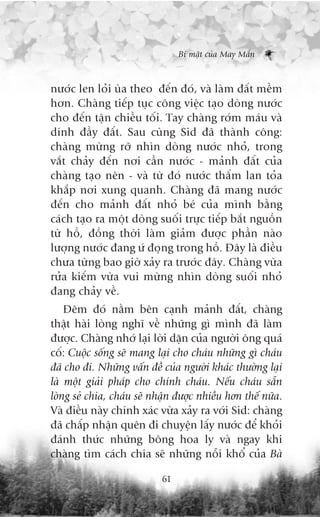Bñ mêåt cuãa May Mùæn



nûúác len loãi uâa theo àïën àoá, vaâ laâm àêët mïìm
hún. Chaâng tiïëp tuåc cöng viïåc taåo doâng nûúác
cho àïën têån chiïìu töëi. Tay chaâng rúám maáu vaâ
dñnh àêìy àêët. Sau cuâng Sid àaä thaânh cöng:
chaâng mûâng rúä nhòn doâng nûúác nhoã, trong
vùæt chaãy àïën núi cêìn nûúác - maãnh àêët cuãa
chaâng taåo nïn - vaâ tûâ àoá nûúác thêëm lan toãa
khùæp núi xung quanh. Chaâng àaä mang nûúác
àïën cho maãnh àêët nhoã beá cuãa mònh bùçng
caách taåo ra möåt doâng suöëi trûåc tiïëp bùæt nguöìn
tûâ höì, àöìng thúâi laâm giaãm àûúåc phêìn naâo
lûúång nûúác àang ûá àoång trong höì. Àêy laâ àiïìu
chûa tûâng bao giúâ xaãy ra trûúác àêy. Chaâng vûâa
rûãa kiïëm vûâa vui mûâng nhòn doâng suöëi nhoã
àang chaãy vïì.
    Àïm àoá nùçm bïn caånh maãnh àêët, chaâng
thêåt haâi loâng nghô vïì nhûäng gò mònh àaä laâm
àûúåc. Chaâng nhúá laåi lúâi dùån cuãa ngûúâi öng quaá
cöë: Cuöåc söëng seä mang laåi cho chaáu nhûäng gò chaáu
àaä cho ài. Nhûäng vêën àïì cuãa ngûúâi khaác thûúâng laåi
laâ möåt giaãi phaáp cho chñnh chaáu. Nïëu chaáu sùén
loâng seã chia, chaáu seä nhêån àûúåc nhiïìu hún thïë nûäa.
Vaâ àiïìu naây chñnh xaác vûâa xaãy ra vúái Sid: chaâng
àaä chêëp nhêån quïn ài chuyïån lêëy nûúác àïí khoãi
àaánh thûác nhûäng böng hoa ly vaâ ngay khi
chaâng tòm caách chia seä nhûäng nöîi khöí cuãa Baâ

                            61
 