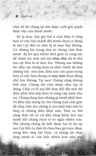Good Luck



chuáa höì thò chaâng laåi tòm àûúåc caách giaãi quyïët
àûúåc viïåc cuãa chñnh mònh.
    Kyâ laå thay, bêy giúâ Sid ñt caãm thêëy lo lùæng
hún vïì viïåc liïåu maãnh àêët mònh choån coá àuáng
laâ núi Cêy Böën Laá thêìn kyâ seä moåc hay khöng.
Coá nhûäng luác trong têm trñ chaâng caãm thêëy
mònh àaä boã quaá nhiïìu thúâi gian vaâ cöng sûác
àïí chùm soác möåt núi maâ chûa chùæc àaä laâ chöî
maâ cêy böën laá seä moåc lïn. Nhûng sau nhûäng
luác nhû vêåy chaâng luön tûå nhuã: mònh àaä laâm
nhûäng viïåc nïn laâm, àiïìu naây coân quan troång
hún caã viïåc liïåu chaâng coá may mùæn choån àuáng
chöî hay khöng. Taåi sao? Chaâng cuäng khöng
biïët nûäa. Chaâng chó caãm nhêån nhû vêåy laâ
àuáng. Chùæc coá leä sau khi thay àöíi àêët múái thò
àiïìu phaãi laâm tiïëp theo laâ cung cêëp nûúác cho
noá. Chaâng àang laâm nhûäng gò mònh phaãi laâm.
Vaâ àiïìu naây mang laåi cho chaâng möåt caãm giaác
dïî chõu, laâm cho chaâng ñt coân phaãi bêån têm lo
lùæng vïì nhûäng àiïìu khaác nûäa. Thêåt ra, Sid
cuäng thêëy rêët roä caái khaã nùng hiïëm hoi cuãa
mònh khi chaâng choån võ trñ ngêîu nhiïn naây.
Thïë nhûng chaâng àaä biïët àûúåc hai lyá do taåi
sao Cêy Böën Laá thêìn kyâ chûa bao giúâ moåc àûúåc
trong khu rûâng Mï Hoùåc, vaâ chaâng tin chùæc
rùçng mònh seä coân biïët nhiïìu hún nûäa vaâo

                         62
 