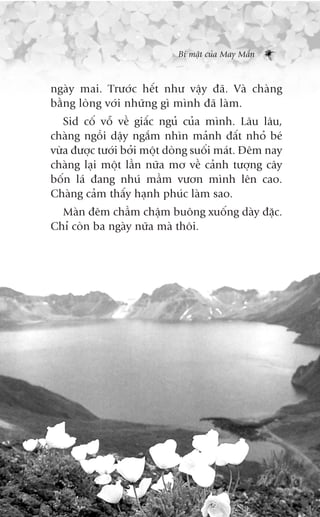 Bñ mêåt cuãa May Mùæn



ngaây mai. Trûúác hïët nhû vêåy àaä. Vaâ chaâng
bùçng loâng vúái nhûäng gò mònh àaä laâm.
   Sid cöë vöî vïì giêëc nguã cuãa mònh. Lêu lêu,
chaâng ngöìi dêåy ngùæm nhòn maãnh àêët nhoã beá
vûâa àûúåc tûúái búãi möåt doâng suöëi maát. Àïm nay
chaâng laåi möåt lêìn nûäa mú vïì caãnh tûúång cêy
böën laá àang nhuá mêìm vûún mònh lïn cao.
Chaâng caãm thêëy haånh phuác laâm sao.
  Maân àïm chêìm chêåm buöng xuöëng daây àùåc.
Chó coân ba ngaây nûäa maâ thöi.
 