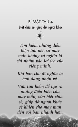 BÑ MÊÅT THÛÁ 4
 Biïët chia seã, giuáp àúä ngûúâi khaác



  Tòm kiïëm nhûäng àiïìu
  kiïån taåo nïn sûå may
 mùæn khöng coá nghôa laâ
chó nhùçm vaâo lúåi ñch cuãa
       riïng mònh.
Khi baån cho ài nghôa laâ
  baån àang nhêån vïì.
Vûâa tòm kiïëm àïí taåo ra
  nhûäng àiïìu kiïån cuãa
may mùæn, vûâa biïët chia
 seã, giuáp àúä ngûúâi khaác
 seä khiïën cho may mùæn
àïën vúái baån nhanh hún.
 