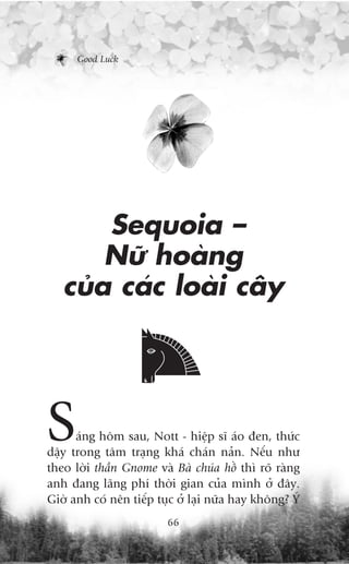 Good Luck




       Sequoia –
       Nûä hoaâng
   cuãa caác loaâi cêy




S     aáng höm sau, Nott - hiïåp sô aáo àen, thûác
dêåy trong têm traång khaá chaán naãn. Nïëu nhû
theo lúâi thêìn Gnome vaâ Baâ chuáa höì thò roä raâng
anh àang laäng phñ thúâi gian cuãa mònh úã àêy.
Giúâ anh coá nïn tiïëp tuåc úã laåi nûäa hay khöng? YÁ
                         66
 