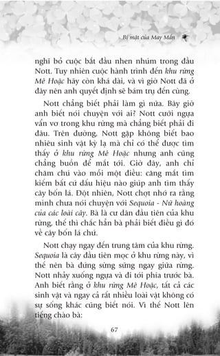 Bñ mêåt cuãa May Mùæn



nghô boã cuöåc bùæt àêìu nhen nhuám trong àêìu
Nott. Tuy nhiïn cuöåc haânh trònh àïën khu rûâng
Mï Hoùåc haäy coân khaá daâi, vaâ vò giúâ Nott àaä úã
àêy nïn anh quyïët àõnh seä baám truå àïën cuâng.
   Nott chùèng biïët phaãi laâm gò nûäa. Bêy giúâ
anh biïët noái chuyïån vúái ai? Nott cûúäi ngûåa
vêín vú trong khu rûâng maâ chùèng biïët phaãi ài
àêu. Trïn àûúâng, Nott gùåp khöng biïët bao
nhiïu sinh vêåt kyâ laå maâ chó coá thïí àûúåc tòm
thêëy úã khu rûâng Mï Hoùåc nhûng anh cuäng
chùèng buöìn àïí mùæt túái. Giúâ àêy, anh chó
chùm chuá vaâo möîi möåt àiïìu: cùng mùæt tòm
kiïëm bêët cûá dêëu hiïåu naâo giuáp anh tòm thêëy
cêy böën laá. Àöåt nhiïn, Nott chúåt nhúá ra rùçng
mònh chûa noái chuyïån vúái Sequoia - Nûä hoaâng
cuãa caác loaâi cêy. Baâ laâ cû dên àêìu tiïn cuãa khu
rûâng, thïë thò chùæc hùèn baâ phaãi biïët àiïìu gò àoá
vïì cêy böën laá chûá.
    Nott chaåy ngay àïën trung têm cuãa khu rûâng.
Sequoia laâ cêy àêìu tiïn moåc úã khu rûâng naây, vò
thïë nïn baâ àûáng sûâng sûäng ngay giûäa rûâng.
Nott nhaãy xuöëng ngûåa vaâ ài túái phña trûúác baâ.
Anh biïët rùçng úã khu rûâng Mï Hoùåc, têët caã caác
sinh vêåt vaâ ngay caã rêët nhiïìu loaâi vêåt khöng coá
sûå söëng khaác cuäng biïët noái. Vò thïë Nott lïn
tiïëng chaâo baâ:
                          67
 