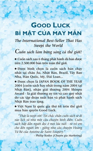 GOOD LUCK
BÑ MÊÅT CUÃA MAY MÙÆN
The International Best-Seller That Has
          Swept the World
Cuöën saách laâm bûâng saáng caã thïë giúái!
● Cuöën saách sau 6 thaáng phaát haânh àaä baán àûúåc
trïn 2.500.000 baãn trïn toaân thïë giúái.
● Àûúåc bònh choån laâ cuöën saách baán chaåy
nhêët taåi chêu Êu, Nhêåt Baãn, Brazil, Têy Ban
Nha, Haân Quöëc, Myä, Àaâi Loan...
● Àûúåc choån laâ JAPAN BOOK OF THE YEAR
2004 (cuöën saách hay nhêët trong nùm 2004 taåi
Nhêåt Baãn), nhêån giaãi thûúãng 2004 Shinpu
Award - laâ giaãi thûúãng uy tñn vaâ cao quyá nhêët
do caác têåp àoaân xuêët baãn vaâ phaát haânh saách
Nhêåt Baãn trao tùång.
● Viïåt Nam laâ quöëc gia thûá 68 trïn thïë giúái
mua baãn quyïìn Good Luck.
    “Thêåt laâ tuyïåt vúâi! Töi chùæc chùæn cuöën saách seä ài
vaâo lõch sûã nhû möåt cêu chuyïån kinh àiïín. Cuöën
saách hêëp dêîn ngûúâi àoåc úã moåi lûáa tuöíi - tûâ treã em
cho àïën ngûúâi lúán - giöëng nhû cêu chuyïån Hoaâng
Tûã Beá cuãa Antoine de Saint Exupeáry.”
                 - Philip Kotler (Chuyïn gia Marketing)
                              5
 
