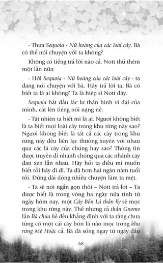 - Thûa Sequoia - Nûä hoaâng cuãa caác loaâi cêy. Baâ
coá thïí noái chuyïån vúái ta khöng?
 Khöng coá tiïëng traã lúâi naâo caã. Nott thûã thïm
möåt lêìn nûäa:
  - Húäi Sequoia - Nûä hoaâng cuãa caác loaâi cêy - ta
àang noái chuyïån vúái baâ. Haäy traã lúâi ta. Baâ coá
biïët ta laâ ai khöng? Ta laâ hiïåp sô Nott àêy.
  Sequoia bùæt àêìu lùæc lû thên hònh vô àaåi cuãa
mònh, cêët lïn tiïëng noái nùång nïì:
    - Têët nhiïn ta biïët mi laâ ai. Ngûúi khöng biïët
laâ ta biïët moåi loaâi cêy trong khu rûâng naây sao?
Ngûúi khöng biïët laâ têët caã caác cêy trong khu
rûâng naây àïìu liïn laåc thûúâng xuyïn vúái nhau
qua caác laá cêy cuãa chuáng hay sao? Thöng tin
àûúåc truyïìn ài nhanh choáng qua caác nhaánh cêy
àan xen lêîn nhau. Haäy hoãi ta àiïìu mi muöën
biïët röìi haäy ài ài. Ta àaä hún hai ngaân nùm tuöíi
röìi. Àûâng daâi doâng nhiïìu chuyïån laâm ta mïåt.
    - Ta seä noái ngùæn goån thöi – Nott traã lúâi – Ta
àûúåc biïët laâ trong voâng ba ngaây nûäa tñnh tûâ
ngaây höm nay, möåt Cêy Böën Laá thêìn kyâ seä moåc
trong khu rûâng naây. Thïë nhûng caã thêìn Gnome
lêîn Baâ chuáa höì àïìu khùèng àõnh vúái ta rùçng chûa
tûâng coá möåt caái cêy böën laá naâo moåc trong khu
rûâng Mï Hoùåc caã. Baâ àaä söëng ngay tûâ ngaây àêìu

                          68
 