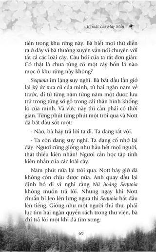 Bñ mêåt cuãa May Mùæn



tiïn trong khu rûâng naây. Baâ biïët moåi thûá diïîn
ra úã àêy vò baâ thûúâng xuyïn vêîn noái chuyïån vúái
têët caã caác loaâi cêy. Cêu hoãi cuãa ta rêët àún giaãn:
Coá thêåt laâ chûa tûâng coá möåt cêy böën laá naâo
moåc úã khu rûâng naây khöng?
    Sequoia im lùång suy nghô. Baâ bùæt àêìu lêìn giúã
laåi kyá ûác xûa cuä cuãa mònh, tûâ hai ngaân nùm vïì
trûúác, ài tûâ tûâng nùm tûâng nùm möåt àûúåc lûu
trûä trong tûâng súá göî trong caái thên hònh khöíng
löì cuãa mònh. Vaâ viïåc naây thò cêìn phaãi coá thúâi
gian. Tûâng phuát tûâng phuát möåt tröi qua vaâ Nott
àaä bùæt àêìu söët ruöåt:
   - Naâo, baâ haäy traã lúâi ta ài. Ta àang rêët vöåi.
   - Ta coân àang suy nghô. Ta àang cöë nhúá laåi
àêy. Ngûúi cuäng giöëng nhû hêìu hïët moåi ngûúâi,
thêåt thiïëu kiïn nhêîn! Ngûúi cêìn hoåc têåp tñnh
kiïn nhêîn cuãa caác loaâi cêy.
    Nùm phuát nûäa laåi tröi qua. Nott bêy giúâ àaä
khöng coân chõu àûúåc nûäa. Anh quay àêìu laåi
àõnh boã ài vò nghô rùçng Nûä hoaâng Sequoia
khöng muöën traã lúâi. Nhûng ngay khi Nott
chuêín bõ leo lïn lûng ngûåa thò Sequoia bùæt àêìu
lïn tiïëng. Giöëng nhû möåt ngûúâi thuã thû, phaãi
luåc tòm hai ngaân quyïín saách trong thû viïån, baâ
chó traã lúâi möåt khi àaä tòm xong:

                           69
 