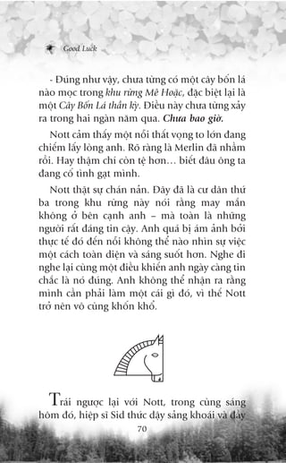Good Luck



   - Àuáng nhû vêåy, chûa tûâng coá möåt cêy böën laá
naâo moåc trong khu rûâng Mï Hoùåc, àùåc biïåt laåi laâ
möåt Cêy Böën Laá thêìn kyâ. Àiïìu naây chûa tûâng xaãy
ra trong hai ngaân nùm qua. Chûa bao giúâ.
    Nott caãm thêëy möåt nöîi thêët voång to lúán àang
chiïëm lêëy loâng anh. Roä raâng laâ Merlin àaä nhêìm
röìi. Hay thêåm chñ coân tïå hún… biïët àêu öng ta
àang cöë tònh gaåt mònh.
   Nott thêåt sûå chaán naãn. Àêy àaä laâ cû dên thûá
ba trong khu rûâng naây noái rùçng may mùæn
khöng úã bïn caånh anh – maâ toaân laâ nhûäng
ngûúâi rêët àaáng tin cêåy. Anh quaá bõ aám aãnh búãi
thûåc tïë àoá àïën nöîi khöng thïí naâo nhòn sûå viïåc
möåt caách toaân diïån vaâ saáng suöët hún. Nghe ài
nghe laåi cuâng möåt àiïìu khiïën anh ngaây caâng tin
chùæc laâ noá àuáng. Anh khöng thïí nhêån ra rùçng
mònh cêìn phaãi laâm möåt caái gò àoá, vò thïë Nott
trúã nïn vö cuâng khöën khöí.




  Traái ngûúåc laåi vúái Nott, trong cuâng saáng
höm àoá, hiïåp sô Sid thûác dêåy saãng khoaái vaâ àêìy
                          70
 