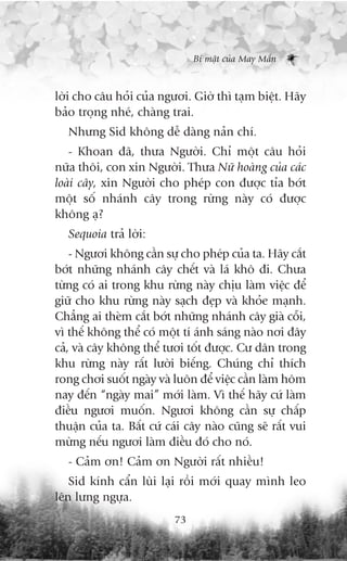 Bñ mêåt cuãa May Mùæn



lúâi cho cêu hoãi cuãa ngûúi. Giúâ thò taåm biïåt. Haäy
baão troång nheá, chaâng trai.
   Nhûng Sid khöng dïî daâng naãn chñ.
   - Khoan àaä, thûa Ngûúâi. Chó möåt cêu hoãi
nûäa thöi, con xin Ngûúâi. Thûa Nûä hoaâng cuãa caác
loaâi cêy, xin Ngûúâi cho pheáp con àûúåc tóa búát
möåt söë nhaánh cêy trong rûâng naây coá àûúåc
khöng aå?
   Sequoia traã lúâi:
    - Ngûúi khöng cêìn sûå cho pheáp cuãa ta. Haäy cùæt
búát nhûäng nhaánh cêy chïët vaâ laá khö ài. Chûa
tûâng coá ai trong khu rûâng naây chõu laâm viïåc àïí
giûä cho khu rûâng naây saåch àeåp vaâ khoãe maånh.
Chùèng ai theâm cùæt búát nhûäng nhaánh cêy giaâ cöîi,
vò thïë khöng thïí coá möåt tñ aánh saáng naâo núi àêy
caã, vaâ cêy khöng thïí tûúi töët àûúåc. Cû dên trong
khu rûâng naây rêët lûúâi biïëng. Chuáng chó thñch
rong chúi suöët ngaây vaâ luön àïí viïåc cêìn laâm höm
nay àïën “ngaây mai” múái laâm. Vò thïë haäy cûá laâm
àiïìu ngûúi muöën. Ngûúi khöng cêìn sûå chêëp
thuêån cuãa ta. Bêët cûá caái cêy naâo cuäng seä rêët vui
mûâng nïëu ngûúi laâm àiïìu àoá cho noá.
   - Caãm ún! Caãm ún Ngûúâi rêët nhiïìu!
   Sid kñnh cêín luâi laåi röìi múái quay mònh leo
lïn lûng ngûåa.
                           73
 