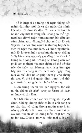 Good Luck



   Thïë laâ hiïåp sô aáo trùæng phi ngûåa thùèng àïën
maãnh àêët nhoã tûúi töët vaâ sùén nûúác cuãa mònh.
Luác naây trúâi àang töëi dêìn. Chó cêìn chùåt búát caác
nhaánh cêy nûäa laâ xong röìi. Chaâng coá thïí nghó
ngúi bêy giúâ vaâ ngaây höm sau múái bùæt àêìu laâm
cuäng chùèng sao. Nhûng Sid chúåt nhúá túái lúâi cuãa
Sequoia. Baâ noái rùçng ngûúâi ta thûúâng hay àïí laåi
viïåc túái ngaây mai múái laâm. Vaâ Sid cuäng nhúá laåi
möåt lúâi khuyïn luön toã ra hûäu duång vúái chaâng:
“Haäy haânh àöång ngay bêy giúâ, àûâng trò hoaän nûäa.”
Àuáng laâ dûúâng nhû chaâng seä khöng coân cêìn
phaãi laâm gò thïm nûäa nïn chaâng coá thïí àïí viïåc
naây vaâo ngaây mai. Nhûng nïëu chaâng laâm ngay
bêy giúâ thò chaâng seä coá thïm möåt ngaây tröëng
nûäa vaâ biïët àêu noá seä giuáp thïm gò cho chaâng
thò sao. Vò thïë Sid quyïët àõnh tranh thuã thúâi
gian trúâi coân saáng àïí laâm luön höm nay.
  Luön trung thaânh vúái caác nguyïn tùæc cuãa
mònh, chaâng àaä haânh àöång vaâ khöng trò hoaän
nhûäng viïåc cêìn laâm.
    Sid bùæt àêìu leo lïn caác cêy trong khu vûåc àaä
choån. Chaâng khöng chùæc chùæn laâ aánh saáng seä
roåi vaâo àêu vaâ cuäng khöng muöën maåo hiïím
nïn quyïët àõnh lêìn lûúåt leo lïn mûúâi hai caái
cêy lúán quanh àoá vaâ duâng kiïëm chùåt búát caác
nhaánh cêy. Chaâng laâm viïåc miïåt maâi suöët àïm
                          74
 